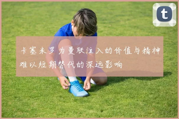 卡塞米罗为曼联注入的价值与精神难以短期替代的深远影响