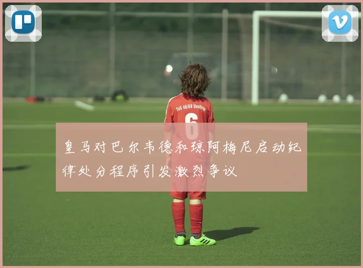 皇马对巴尔韦德和琼阿梅尼启动纪律处分程序引发激烈争议