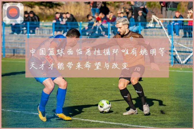 中国篮球面临恶性循环唯有姚明等天才才能带来希望与改变