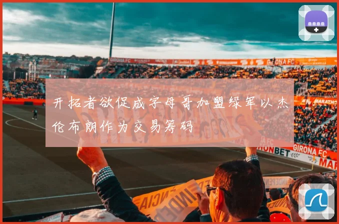 开拓者欲促成字母哥加盟绿军以杰伦布朗作为交易筹码