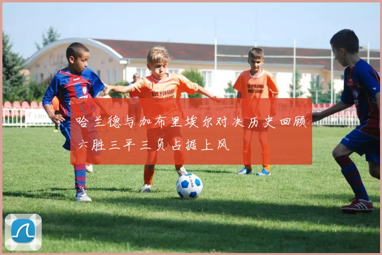 哈兰德与加布里埃尔对决历史回顾六胜三平三负占据上风