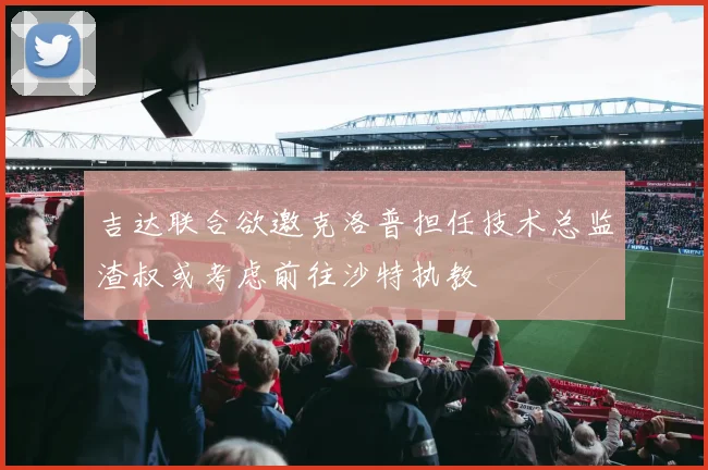 吉达联合欲邀克洛普担任技术总监渣叔或考虑前往沙特执教