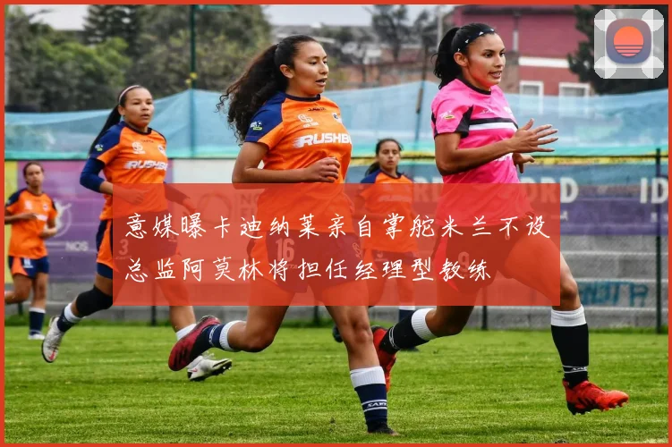 意媒曝卡迪纳莱亲自掌舵米兰不设总监阿莫林将担任经理型教练
