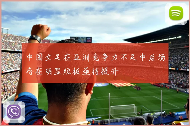 中国女足在亚洲竞争力不足中后场存在明显短板亟待提升