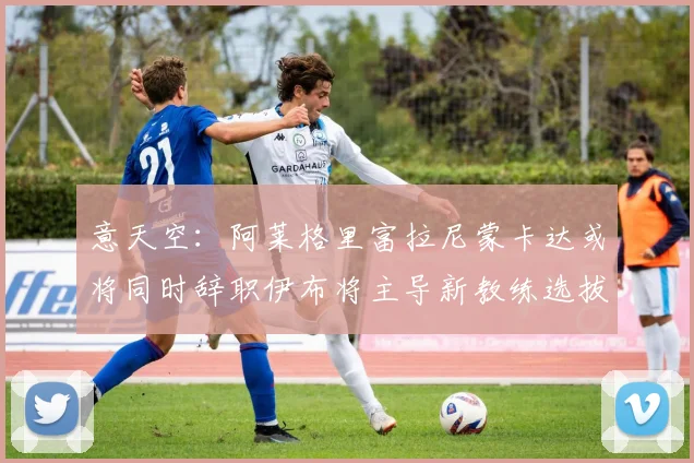 意天空：阿莱格里富拉尼蒙卡达或将同时辞职伊布将主导新教练选拔工作