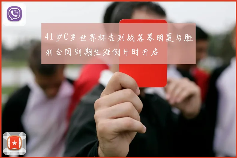 41岁C罗世界杯告别战落幕明夏与胜利合同到期生涯倒计时开启