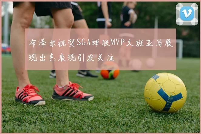 布泽尔祝贺SGA蝉联MVP文班亚马展现出色表现引发关注