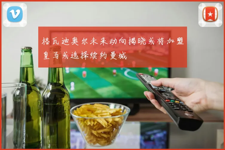 格瓦迪奥尔未来动向揭晓或将加盟皇马或选择续约曼城
