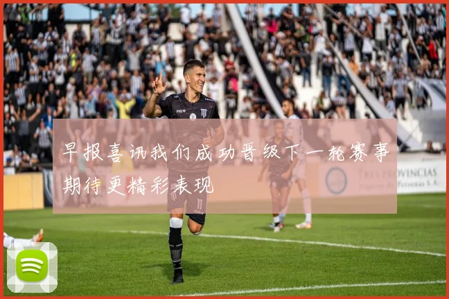 早报喜讯我们成功晋级下一轮赛事期待更精彩表现