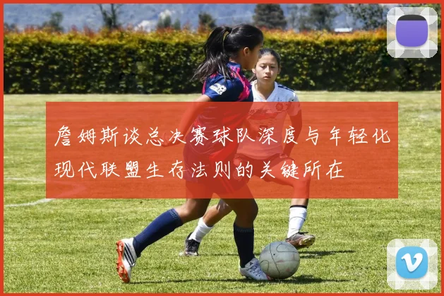 詹姆斯谈总决赛球队深度与年轻化现代联盟生存法则的关键所在