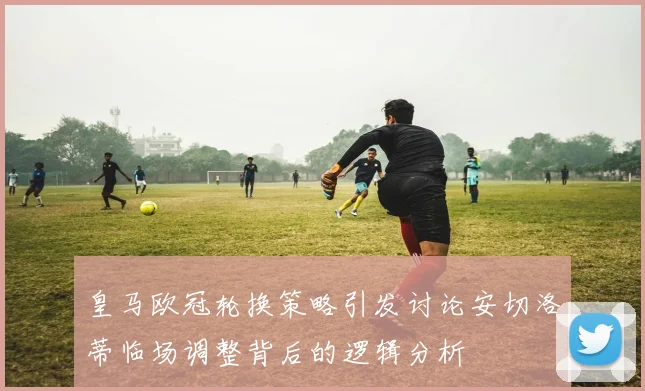 皇马欧冠轮换策略引发讨论安切洛蒂临场调整背后的逻辑分析