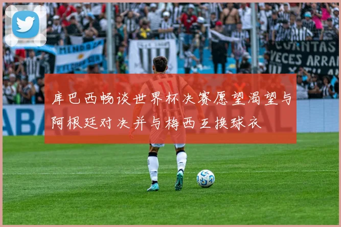 库巴西畅谈世界杯决赛愿望渴望与阿根廷对决并与梅西互换球衣