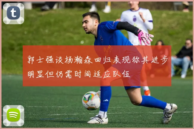 郭士强谈杨瀚森回归表现称其进步明显但仍需时间适应队伍