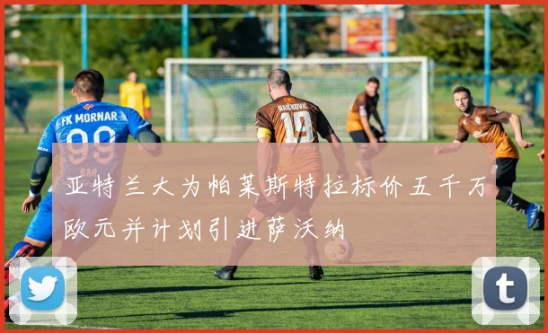 亚特兰大为帕莱斯特拉标价五千万欧元并计划引进萨沃纳