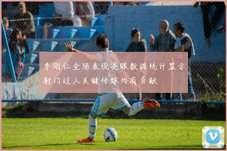 李刚仁全场表现亮眼数据统计显示射门过人关键传球均有贡献